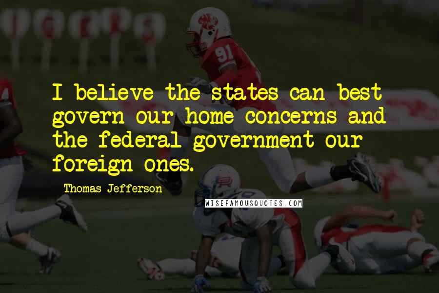 Thomas Jefferson Quotes: I believe the states can best govern our home concerns and the federal government our foreign ones.