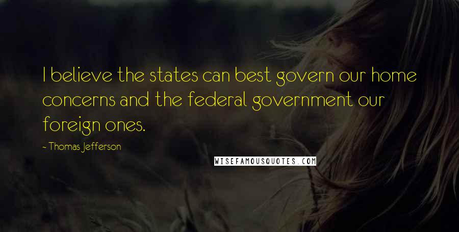 Thomas Jefferson Quotes: I believe the states can best govern our home concerns and the federal government our foreign ones.