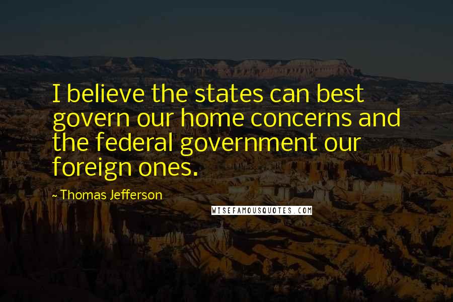 Thomas Jefferson Quotes: I believe the states can best govern our home concerns and the federal government our foreign ones.