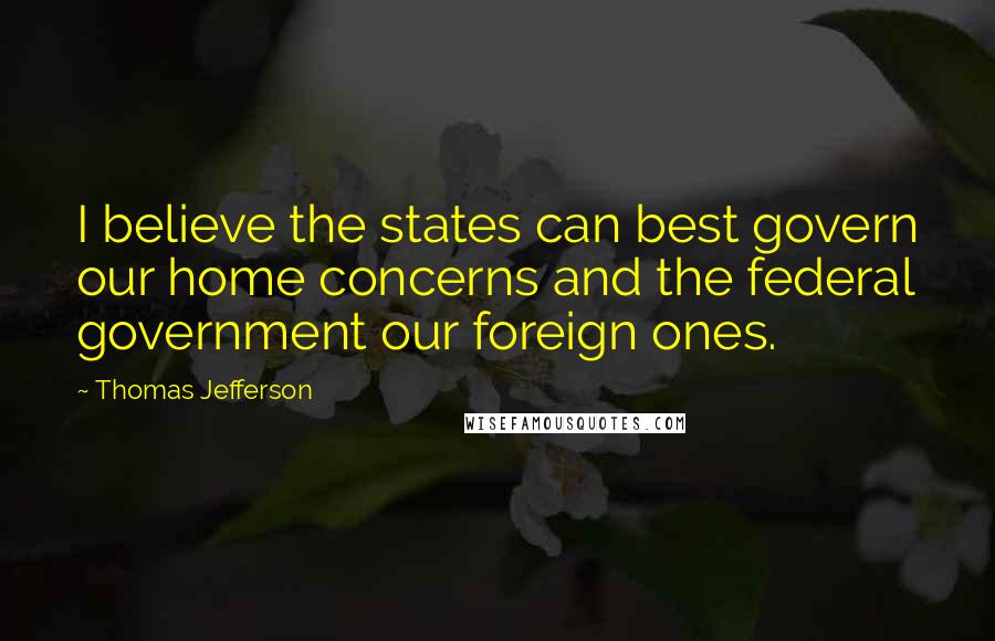 Thomas Jefferson Quotes: I believe the states can best govern our home concerns and the federal government our foreign ones.