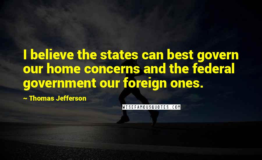 Thomas Jefferson Quotes: I believe the states can best govern our home concerns and the federal government our foreign ones.