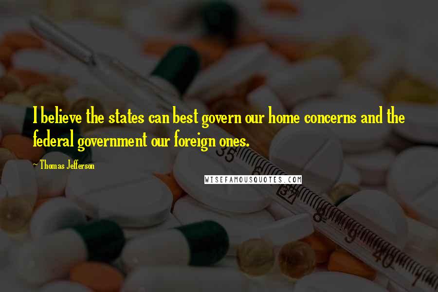 Thomas Jefferson Quotes: I believe the states can best govern our home concerns and the federal government our foreign ones.