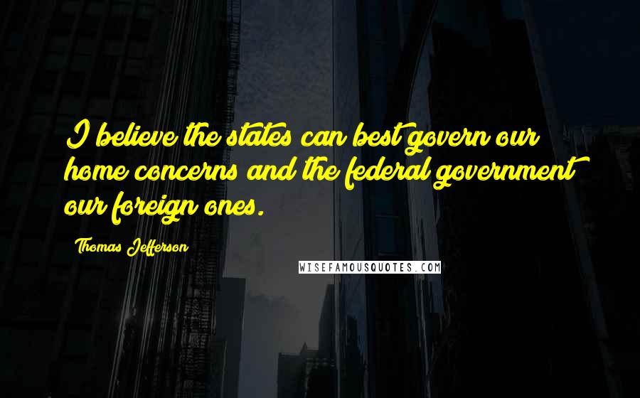 Thomas Jefferson Quotes: I believe the states can best govern our home concerns and the federal government our foreign ones.