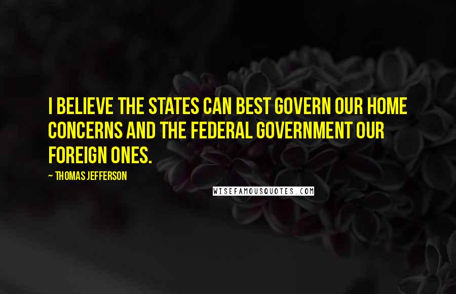 Thomas Jefferson Quotes: I believe the states can best govern our home concerns and the federal government our foreign ones.