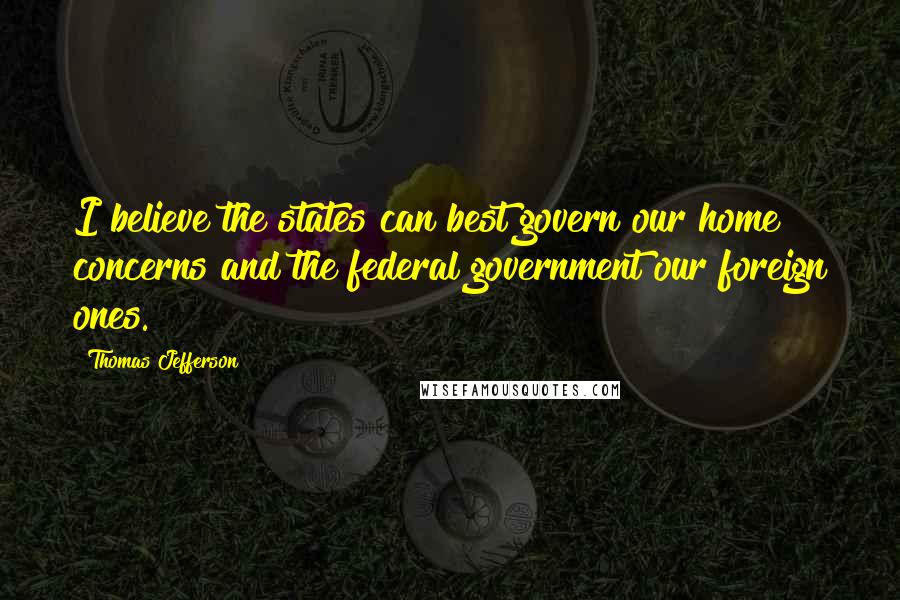 Thomas Jefferson Quotes: I believe the states can best govern our home concerns and the federal government our foreign ones.