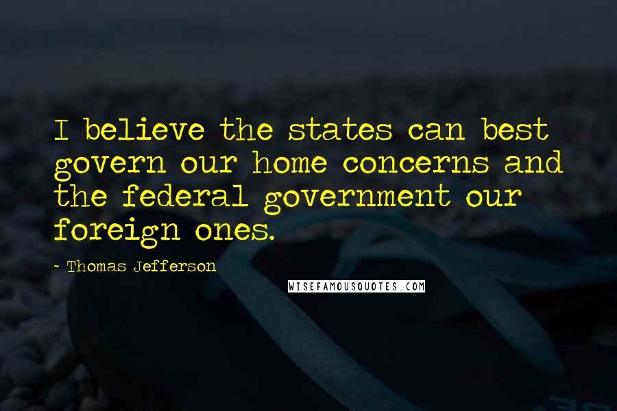 Thomas Jefferson Quotes: I believe the states can best govern our home concerns and the federal government our foreign ones.
