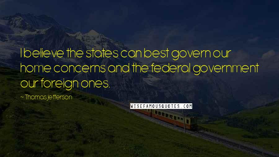 Thomas Jefferson Quotes: I believe the states can best govern our home concerns and the federal government our foreign ones.