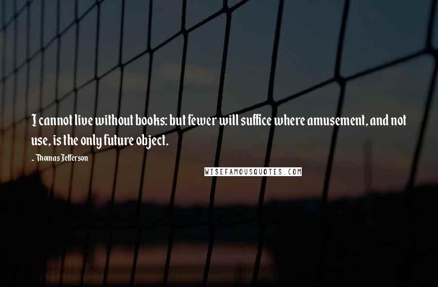 Thomas Jefferson Quotes: I cannot live without books: but fewer will suffice where amusement, and not use, is the only future object.