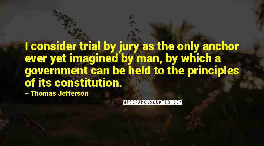 Thomas Jefferson Quotes: I consider trial by jury as the only anchor ever yet imagined by man, by which a government can be held to the principles of its constitution.