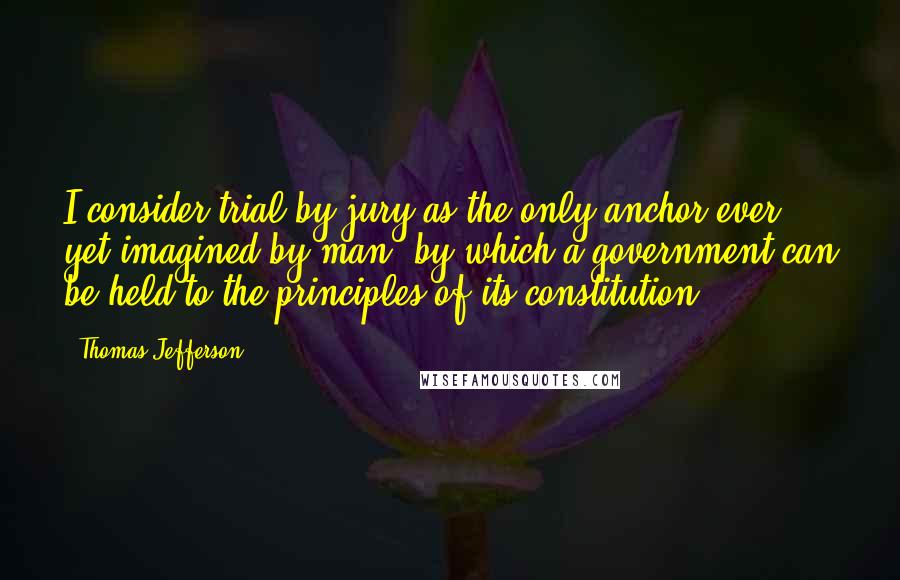 Thomas Jefferson Quotes: I consider trial by jury as the only anchor ever yet imagined by man, by which a government can be held to the principles of its constitution.