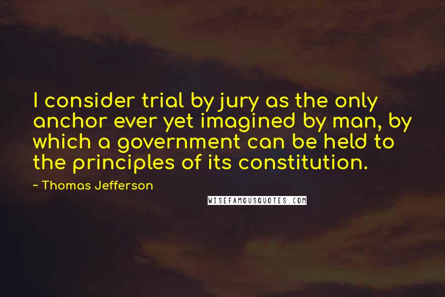 Thomas Jefferson Quotes: I consider trial by jury as the only anchor ever yet imagined by man, by which a government can be held to the principles of its constitution.