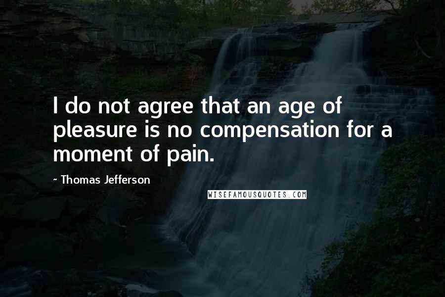 Thomas Jefferson Quotes: I do not agree that an age of pleasure is no compensation for a moment of pain.