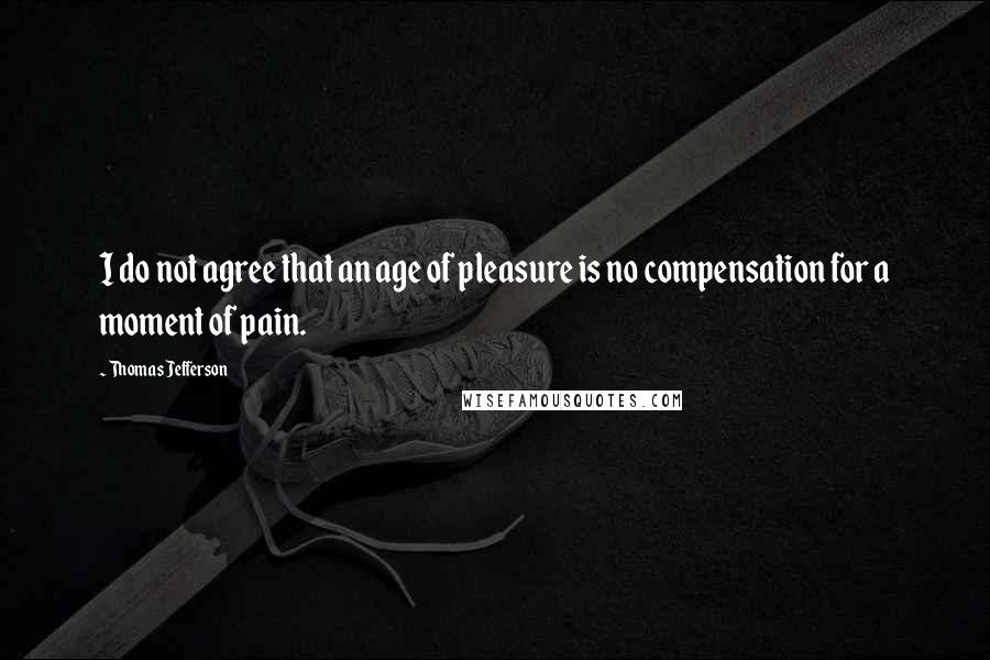 Thomas Jefferson Quotes: I do not agree that an age of pleasure is no compensation for a moment of pain.