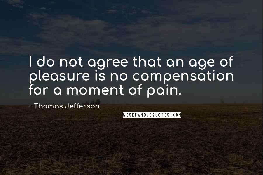 Thomas Jefferson Quotes: I do not agree that an age of pleasure is no compensation for a moment of pain.