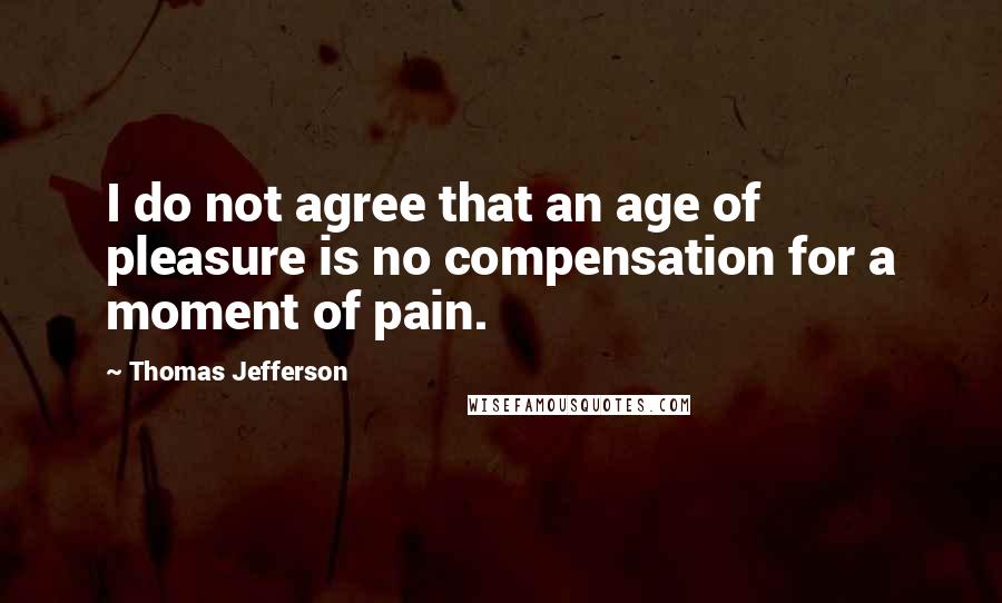 Thomas Jefferson Quotes: I do not agree that an age of pleasure is no compensation for a moment of pain.