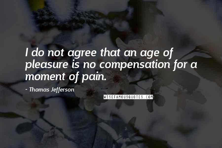 Thomas Jefferson Quotes: I do not agree that an age of pleasure is no compensation for a moment of pain.