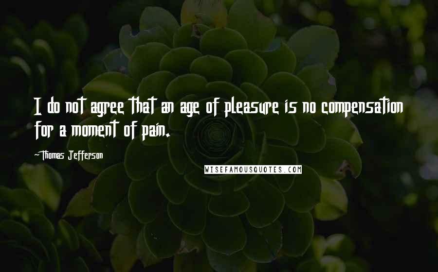 Thomas Jefferson Quotes: I do not agree that an age of pleasure is no compensation for a moment of pain.