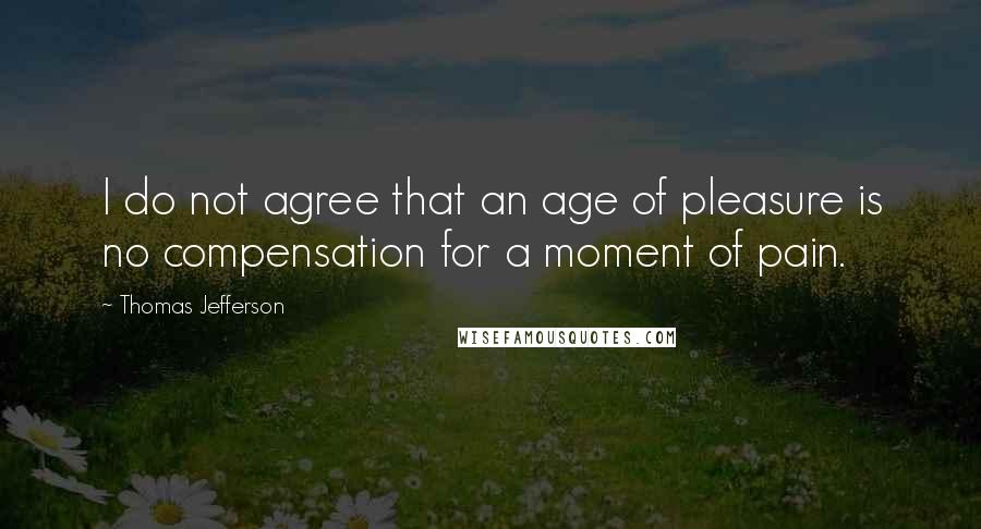 Thomas Jefferson Quotes: I do not agree that an age of pleasure is no compensation for a moment of pain.