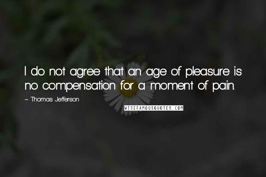 Thomas Jefferson Quotes: I do not agree that an age of pleasure is no compensation for a moment of pain.