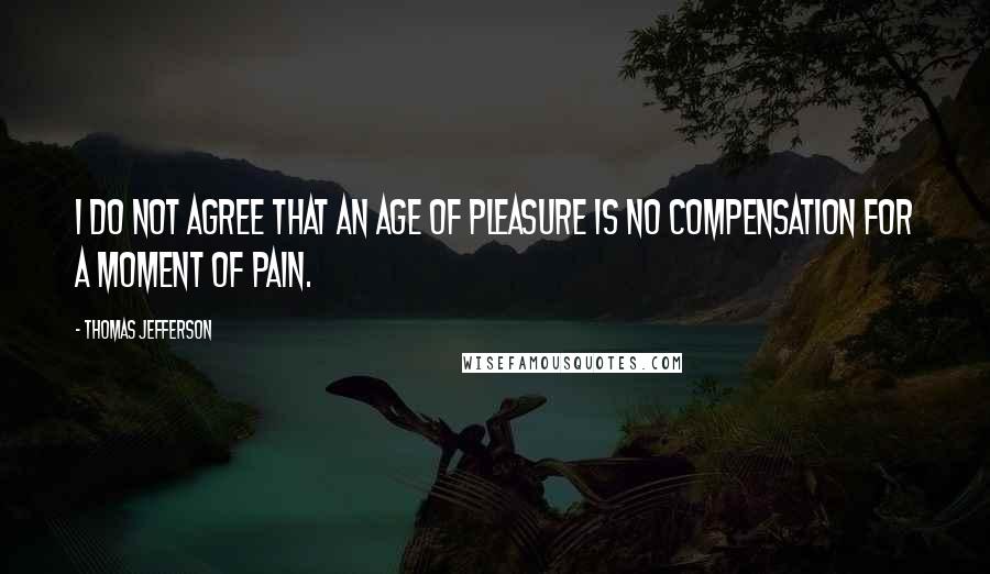 Thomas Jefferson Quotes: I do not agree that an age of pleasure is no compensation for a moment of pain.