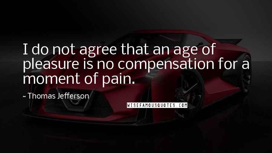 Thomas Jefferson Quotes: I do not agree that an age of pleasure is no compensation for a moment of pain.