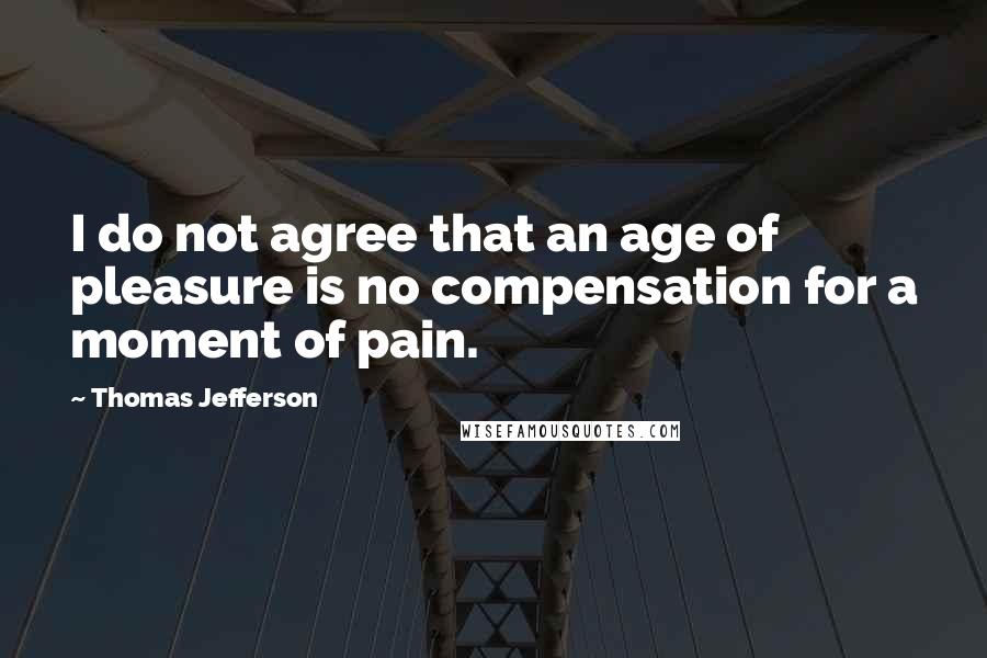 Thomas Jefferson Quotes: I do not agree that an age of pleasure is no compensation for a moment of pain.