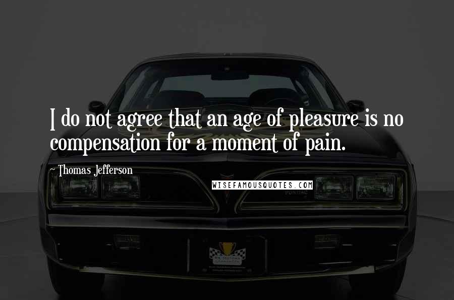 Thomas Jefferson Quotes: I do not agree that an age of pleasure is no compensation for a moment of pain.