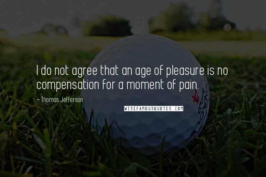 Thomas Jefferson Quotes: I do not agree that an age of pleasure is no compensation for a moment of pain.