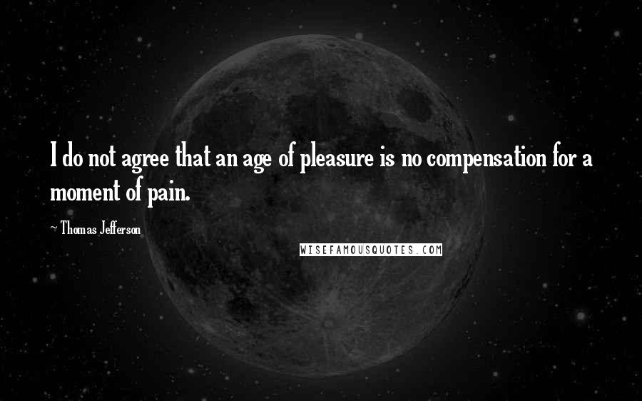 Thomas Jefferson Quotes: I do not agree that an age of pleasure is no compensation for a moment of pain.