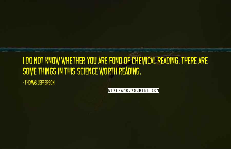 Thomas Jefferson Quotes: I do not know whether you are fond of chemical reading. There are some things in this science worth reading.