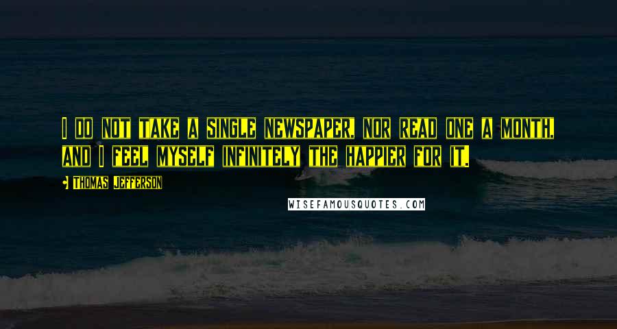 Thomas Jefferson Quotes: I do not take a single newspaper, nor read one a month, and I feel myself infinitely the happier for it.