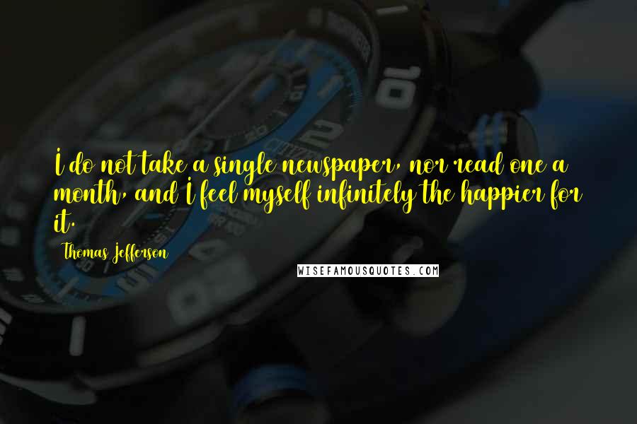 Thomas Jefferson Quotes: I do not take a single newspaper, nor read one a month, and I feel myself infinitely the happier for it.