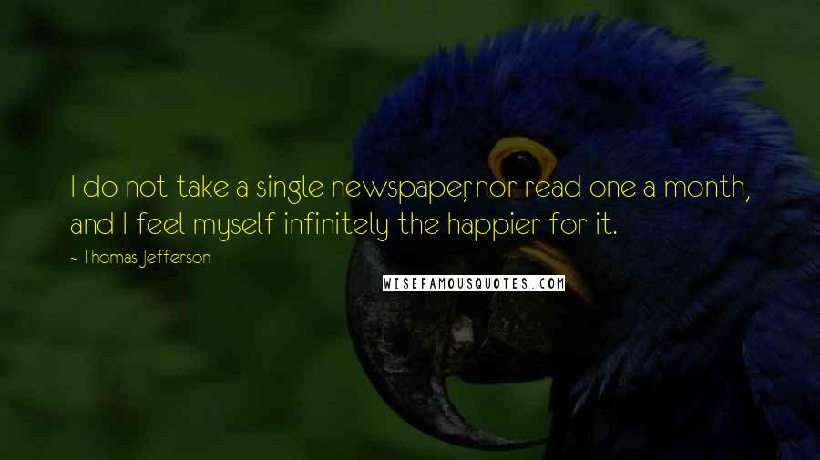 Thomas Jefferson Quotes: I do not take a single newspaper, nor read one a month, and I feel myself infinitely the happier for it.