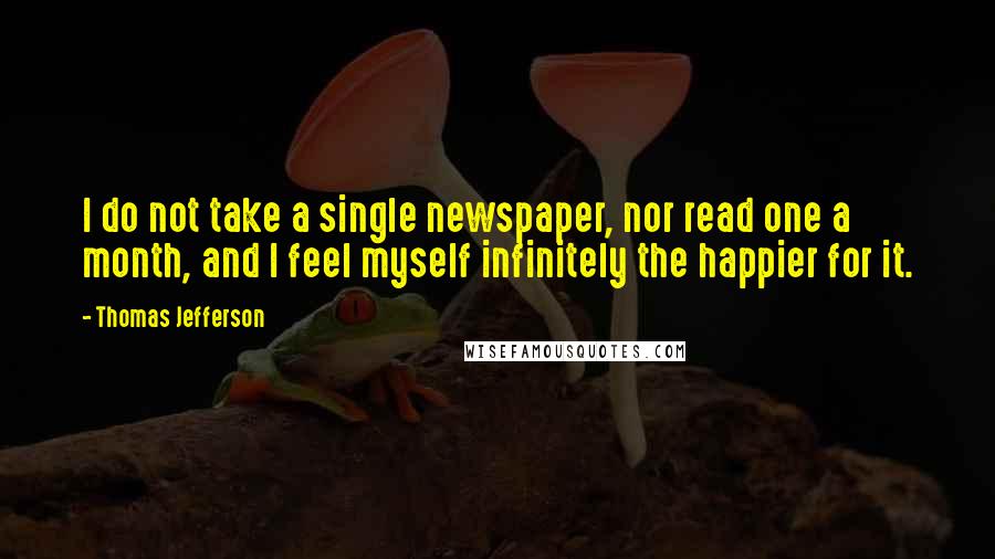 Thomas Jefferson Quotes: I do not take a single newspaper, nor read one a month, and I feel myself infinitely the happier for it.