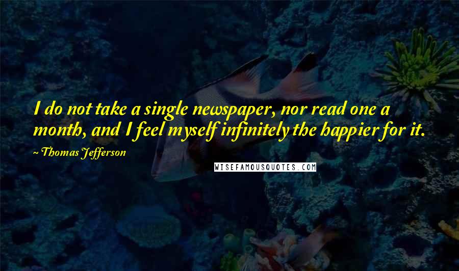 Thomas Jefferson Quotes: I do not take a single newspaper, nor read one a month, and I feel myself infinitely the happier for it.