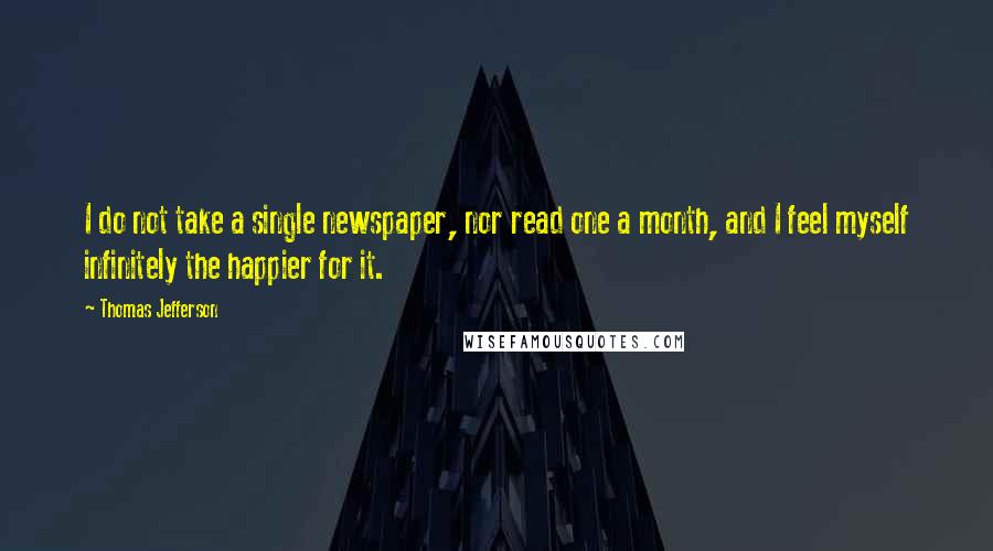 Thomas Jefferson Quotes: I do not take a single newspaper, nor read one a month, and I feel myself infinitely the happier for it.