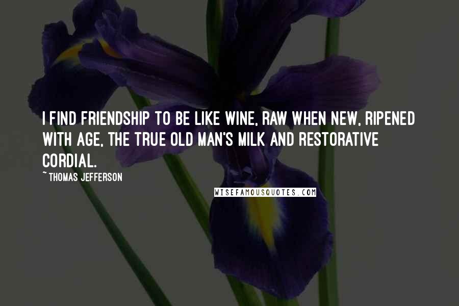 Thomas Jefferson Quotes: I find friendship to be like wine, raw when new, ripened with age, the true old man's milk and restorative cordial.