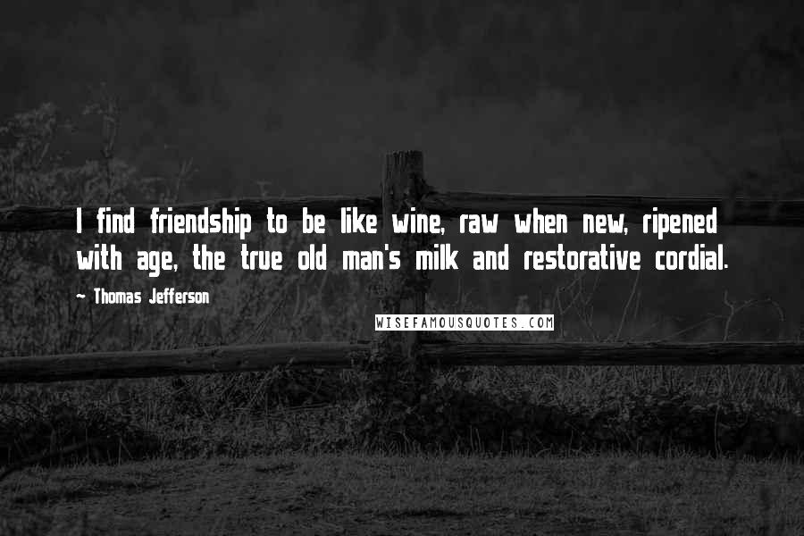 Thomas Jefferson Quotes: I find friendship to be like wine, raw when new, ripened with age, the true old man's milk and restorative cordial.