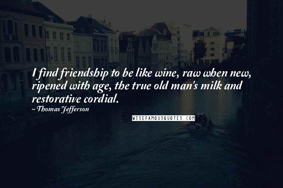 Thomas Jefferson Quotes: I find friendship to be like wine, raw when new, ripened with age, the true old man's milk and restorative cordial.