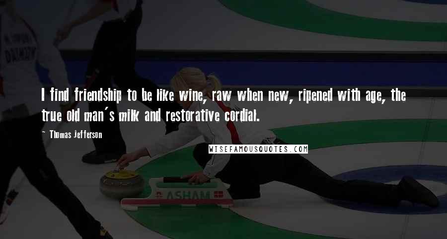 Thomas Jefferson Quotes: I find friendship to be like wine, raw when new, ripened with age, the true old man's milk and restorative cordial.