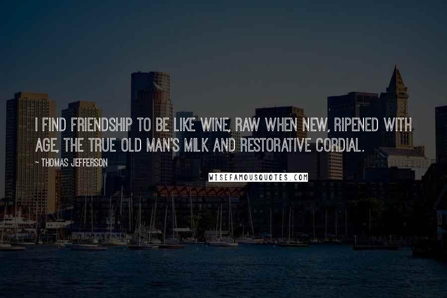 Thomas Jefferson Quotes: I find friendship to be like wine, raw when new, ripened with age, the true old man's milk and restorative cordial.