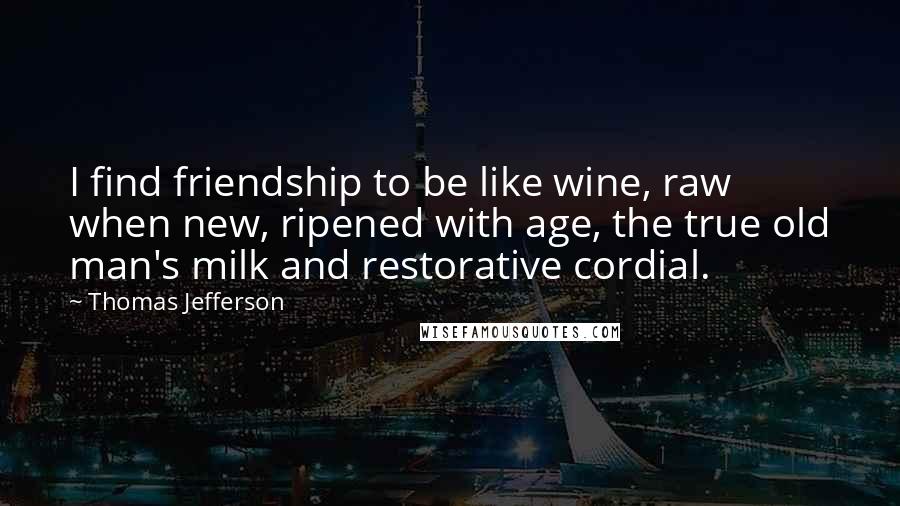 Thomas Jefferson Quotes: I find friendship to be like wine, raw when new, ripened with age, the true old man's milk and restorative cordial.