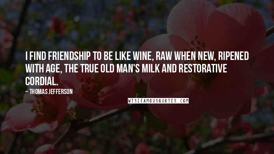 Thomas Jefferson Quotes: I find friendship to be like wine, raw when new, ripened with age, the true old man's milk and restorative cordial.