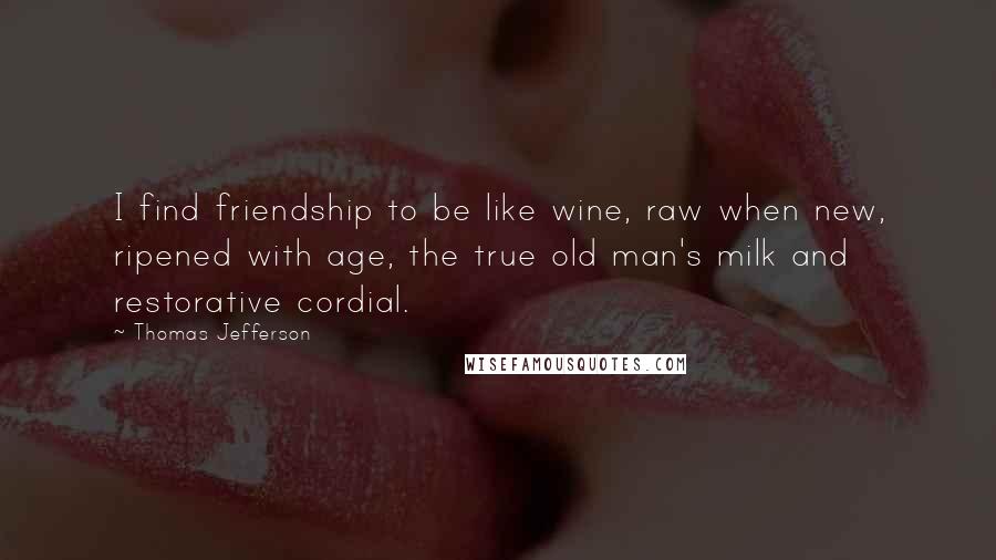 Thomas Jefferson Quotes: I find friendship to be like wine, raw when new, ripened with age, the true old man's milk and restorative cordial.