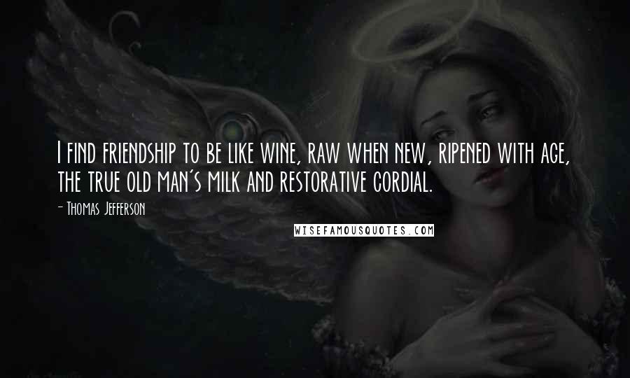 Thomas Jefferson Quotes: I find friendship to be like wine, raw when new, ripened with age, the true old man's milk and restorative cordial.