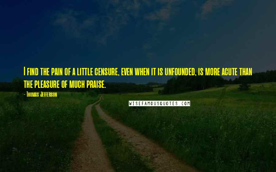 Thomas Jefferson Quotes: I find the pain of a little censure, even when it is unfounded, is more acute than the pleasure of much praise.