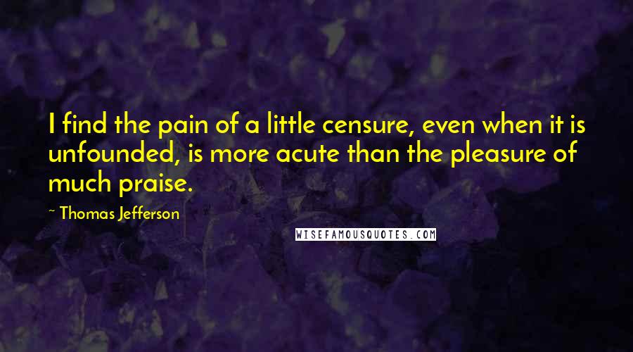 Thomas Jefferson Quotes: I find the pain of a little censure, even when it is unfounded, is more acute than the pleasure of much praise.