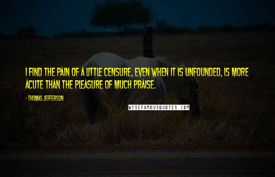 Thomas Jefferson Quotes: I find the pain of a little censure, even when it is unfounded, is more acute than the pleasure of much praise.