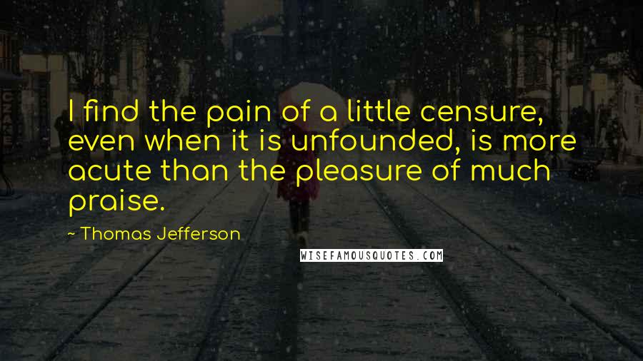 Thomas Jefferson Quotes: I find the pain of a little censure, even when it is unfounded, is more acute than the pleasure of much praise.