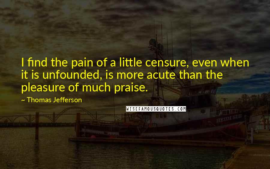 Thomas Jefferson Quotes: I find the pain of a little censure, even when it is unfounded, is more acute than the pleasure of much praise.